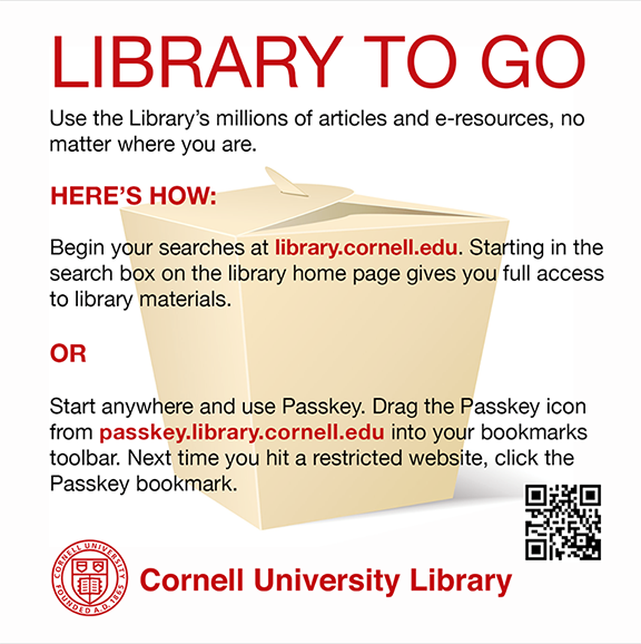 Library to go! Use the Library's millions of articles and e-resources, no matter where you are. Here's how: Begin your searches at library.cornell.edu. Starting in the search box on the library home page gives you full access to the library's materials. OR. Start anywhere and use Passkey. Drag the Passkey icon from passkey.library.cornell.edu into your bookmarks toolbar. Next time you hit a restricted website, click the Passkey bookmark.